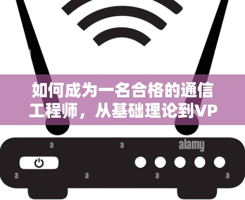 如何成为一名合格的通信工程师,从基础理论到VPN制作实践