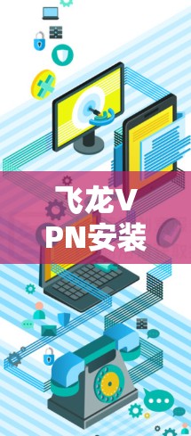 飞龙VPN安装指南,从下载到配置的详细步骤解析